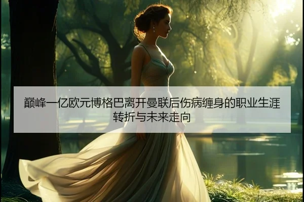 巅峰一亿欧元博格巴离开曼联后伤病缠身的职业生涯转折与未来走向